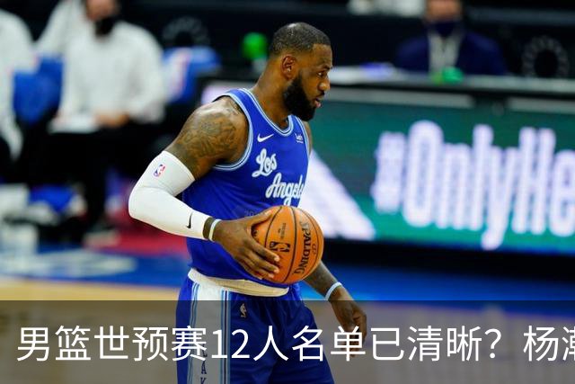男篮世预赛12人名单已清晰？杨瀚森赵继伟领衔：周琦赵睿全被抛弃