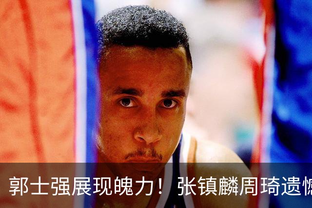 郭士强展现魄力！张镇麟周琦遗憾落选，迎战日本仅靠一人撑起大梁，非杨瀚森